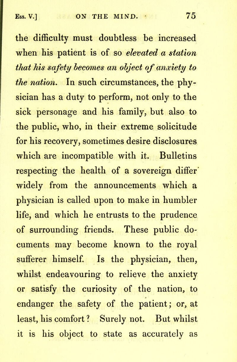 the difficulty must doubtless be increased when his patient is of so elevated a station that his safety becomes an object of anxiety to the nation. In such circumstances, the phy- sician has a duty to perform, not only to the sick personage and his family, but also to the public, who, in their extreme solicitude for his recovery, sometimes desire disclosures which are incompatible with it. Bulletins respecting the health of a sovereign differ' widely from the announcements which a physician is called upon to make in humbler life, and which he entrusts to the prudence of surrounding friends. These public do- cuments may become known to the royal sufferer himself. Is the physician, then, whilst endeavouring to relieve the anxiety or satisfy the curiosity of the nation, to endanger the safety of the patient; or, at least, his comfort ? Surely not. But whilst it is his object to state as accurately as