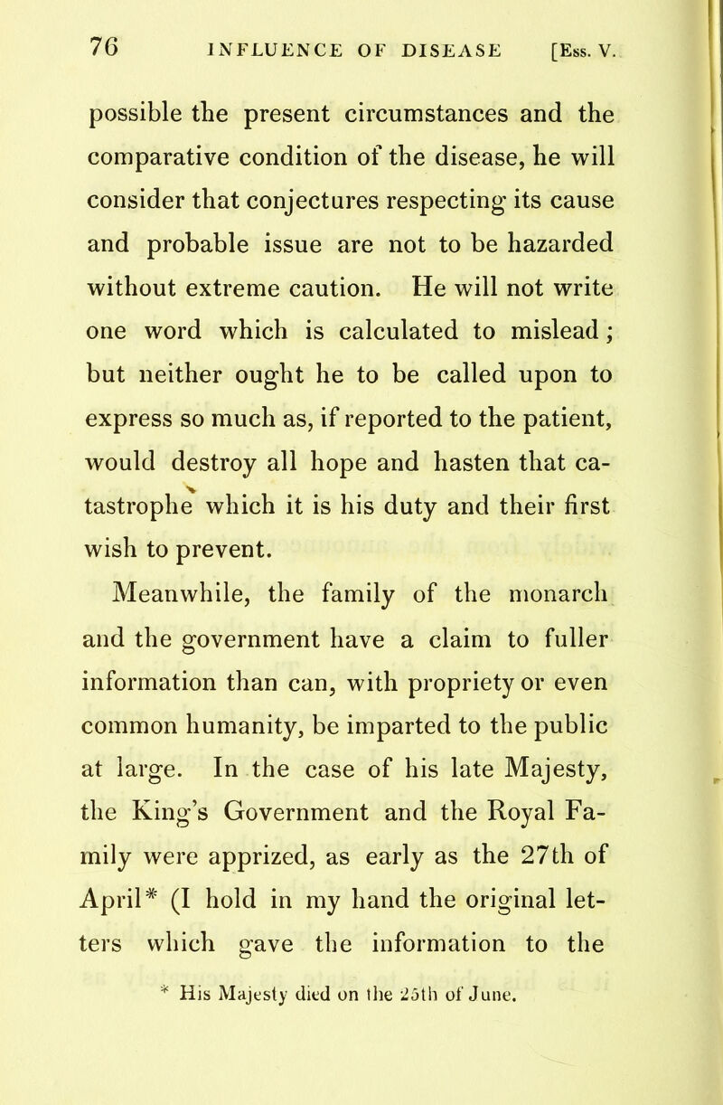 possible the present circumstances and the comparative condition of the disease, he will consider that conjectures respecting its cause and probable issue are not to be hazarded without extreme caution. He will not write one word which is calculated to mislead; but neither ought he to be called upon to express so much as, if reported to the patient, would destroy all hope and hasten that ca- tastrophe which it is his duty and their first wish to prevent. Meanwhile, the family of the monarch and the government have a claim to fuller information than can, with propriety or even common humanity, be imparted to the public at large. In the case of his late Majesty, the King’s Government and the Royal Fa- mily were apprized, as early as the 27th of April# (I hold in my hand the original let- ters which gave the information to the * His Majesty died on the 25th of June.
