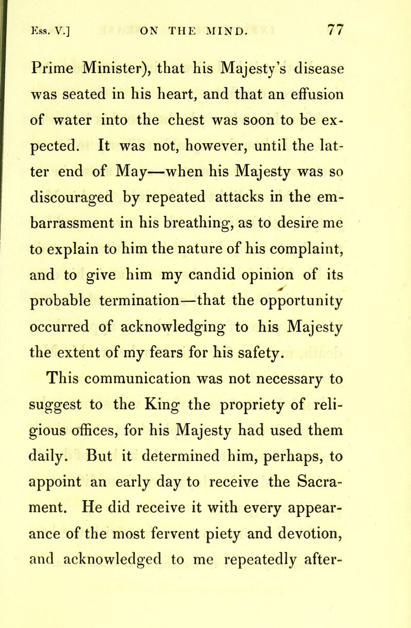 Prime Minister), that his Majesty’s disease was seated in his heart, and that an effusion of water into the chest was soon to be ex- pected. It was not, however, until the lat- ter end of May—when his Majesty was so discouraged by repeated attacks in the em- barrassment in his breathing, as to desire me to explain to him the nature of his complaint, and to give him my candid opinion of its probable termination—that the opportunity occurred of acknowledging to his Majesty the extent of my fears for his safety. This communication was not necessary to suggest to the King the propriety of reli- gious offices, for his Majesty had used them daily. But it determined him, perhaps, to appoint an early day to receive the Sacra- ment. He did receive it with every appear- ance of the most fervent piety and devotion, and acknowledged to me repeatedly after-