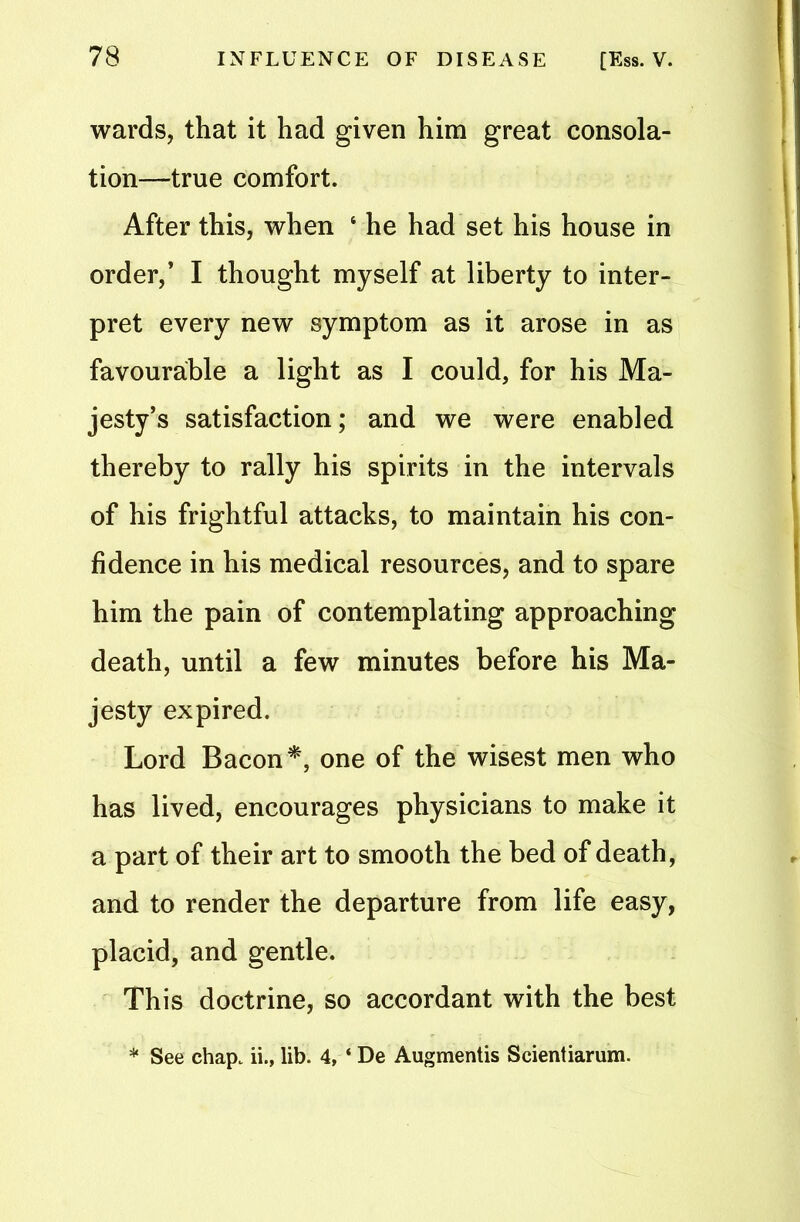 wards, that it had given him great consola- tion—true comfort. After this, when ‘ he had set his house in order,’ I thought myself at liberty to inter- pret every new symptom as it arose in as favourable a light as I could, for his Ma- jesty’s satisfaction; and we were enabled thereby to rally his spirits in the intervals of his frightful attacks, to maintain his con- fidence in his medical resources, and to spare him the pain of contemplating approaching death, until a few minutes before his Ma- jesty expired. Lord Bacon*, one of the wisest men who has lived, encourages physicians to make it a part of their art to smooth the bed of death, and to render the departure from life easy, placid, and gentle. This doctrine, so accordant with the best * See chap, ii., lib. 4, ‘ De Augmentis Scientiarum.