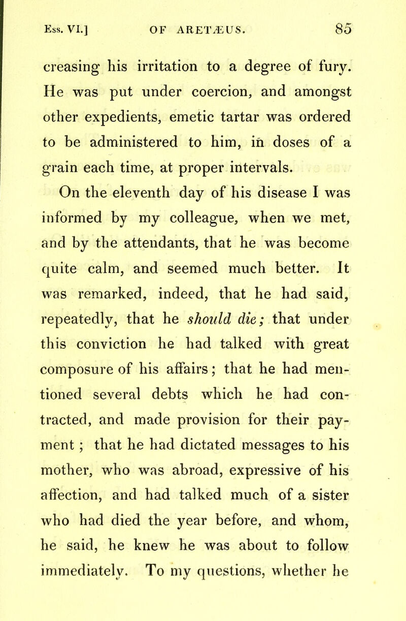 creasing his irritation to a degree of fury. He was put under coercion, and amongst other expedients, emetic tartar was ordered to be administered to him, in doses of a grain each time, at proper intervals. On the eleventh day of his disease I was informed by my colleague, when we met, and by the attendants, that he was become quite calm, and seemed much better. It was remarked, indeed, that he had said, repeatedly, that he should die; that under this conviction he had talked with great composure of his affairs; that he had men- tioned several debts which he had con- tracted, and made provision for their pay- ment ; that he had dictated messages to his mother, who was abroad, expressive of his affection, and had talked much of a sister who had died the year before, and whom, he said, he knew he was about to follow immediately. To my questions, whether he