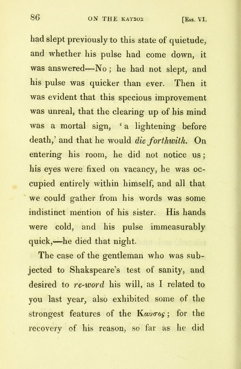 had slept previously to this state of quietude, and whether his pulse had come down, it was answered—No; he had not slept, and his pulse was quicker than ever. Then it was evident that this specious improvement was unreal, that the clearing up of his mind was a mortal sign, ‘ a lightening before death/ and that he would die forthwith. On entering his room, he did not notice us; his eyes were fixed on vacancy, he was oc- cupied entirely within himself, and all that we could gather from his words was some indistinct mention of his sister. His hands were cold, and his pulse immeasurably quick,—he died that night. The case of the gentleman who was sub- jected to Shakspeare’s test of sanity, and desired to re-word his will, as I related to you last year, also exhibited some of the strongest features of the Kav<rog; for the recovery of his reason, so far as he did
