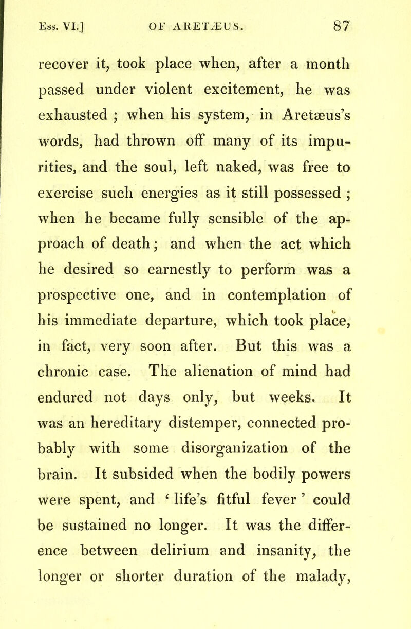 recover it, took place when, after a month passed under violent excitement, he was exhausted ; when his system, in Aretseus’s words, had thrown off many of its impu- rities, and the soul, left naked, was free to exercise such energies as it still possessed ; when he became fully sensible of the ap- proach of death; and when the act which he desired so earnestly to perform was a prospective one, and in contemplation of his immediate departure, which took place, in fact, very soon after. But this was a chronic case. The alienation of mind had endured not days only, but weeks. It was an hereditary distemper, connected pro- bably with some disorganization of the brain. It subsided when the bodily powers were spent, and ‘ life’s fitful fever ’ could be sustained no longer. It was the differ- ence between delirium and insanity, the longer or shorter duration of the malady,