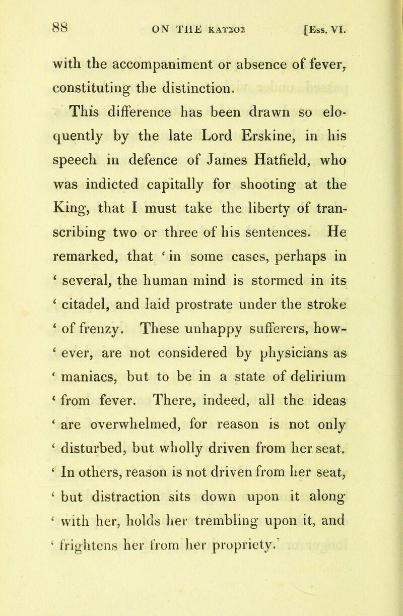 with the accompaniment or absence of fever, constituting the distinction. This difference has been drawn so elo- quently by the late Lord Erskine, in his speech in defence of James Hatfield, who was indicted capitally for shooting at the King, that I must take the liberty of tran- scribing two or three of his sentences. He remarked, that 4 in some cases, perhaps in 4 several, the human mind is stormed in its 4 citadel, and laid prostrate under the stroke 4 of frenzy. These unhappy sufferers, how- 4 ever, are not considered by physicians as ‘ maniacs, but to be in a state of delirium 4 from fever. There, indeed, all the ideas 4 are overwhelmed, for reason is not only 4 disturbed, but wholly driven from her seat. 4 In others, reason is not driven from her seat, 4 but distraction sits down upon it along 4 with her, holds her trembling upon it, and 4 frightens her from her propriety/
