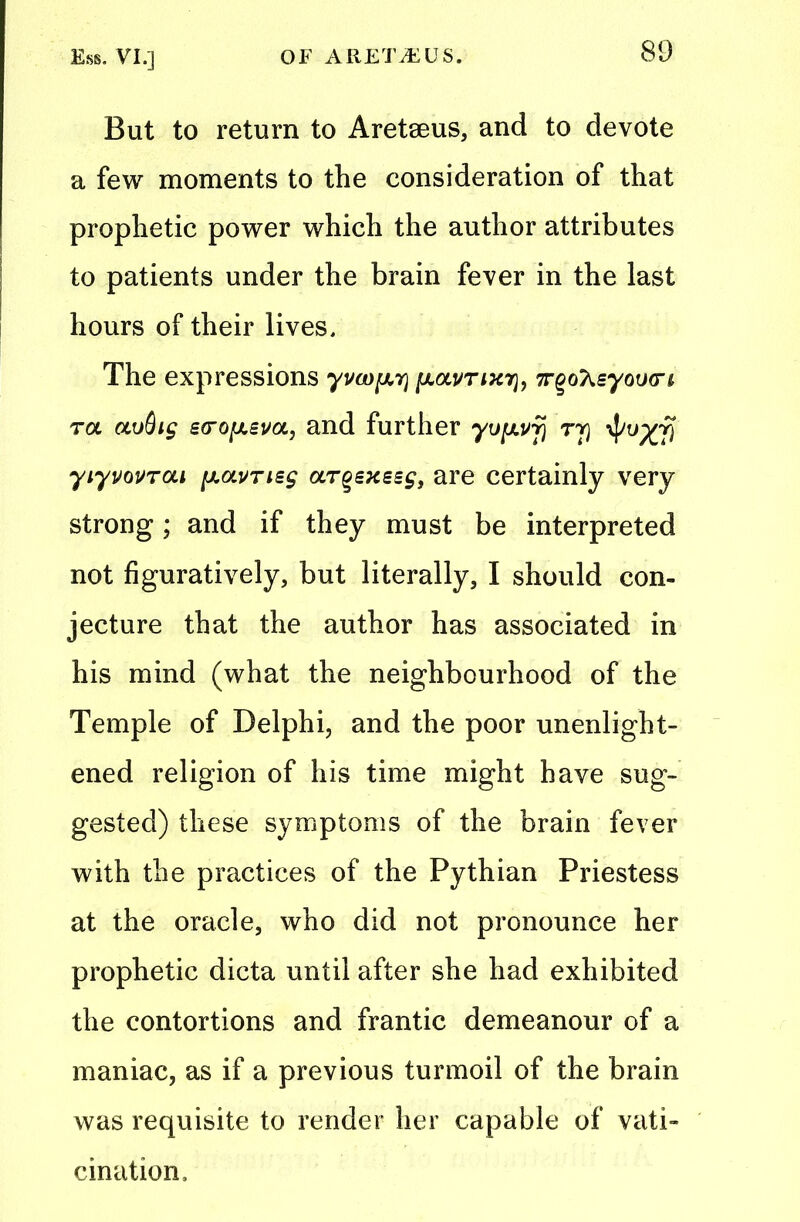 But to return to Aretseus, and to devote a few moments to the consideration of that prophetic power which the author attributes to patients under the brain fever in the last hours of their lives. The expressions yvcD^y ftou/TiTcr}, irgoT^syoucn, tol oiuQig £(ro[A£va, and further yv^vy ry $vxy yiyvovrai [xavrisg argexssg, are certainly very strong; and if they must be interpreted not figuratively, but literally, I should con- jecture that the author has associated in his mind (what the neighbourhood of the Temple of Delphi, and the poor unenlight- ened religion of his time might have sug- gested) these symptoms of the brain fever with the practices of the Pythian Priestess at the oracle, who did not pronounce her prophetic dicta until after she had exhibited the contortions and frantic demeanour of a maniac, as if a previous turmoil of the brain was requisite to render her capable of vati- cination.