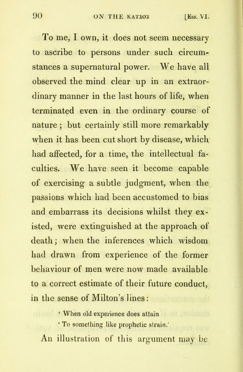 To me, I own, it does not seem necessary to ascribe to persons under such circum- stances a supernatural power. We have all observed the mind clear up in an extraor- dinary manner in the last hours of life, when terminated even in the ordinary course of nature ; but certainly still more remarkably when it has been cut short by disease, which had affected, for a time, the intellectual fa- culties. We have seen it become capable of exercising a subtle judgment, when the passions which had been accustomed to bias and embarrass its decisions whilst they ex- isted, were extinguished at the approach of death; when the inferences which wisdom had drawn from experience of the former behaviour of men were now made available to a correct estimate of their future conduct, in the sense of Milton’s bnes: ‘ When old experience does attain ‘ To something like prophetic strain.' An illustration of this argument may be
