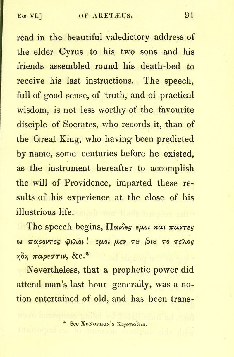 read in the beautiful valedictory address of the elder Cyrus to his two sons and his friends assembled round his death-bed to receive his last instructions. The speech, full of good sense, of truth, and of practical wisdom, is not less worthy of the favourite disciple of Socrates, who records it, than of the Great King, who having been predicted by name, some centuries before he existed, as the instrument hereafter to accomplish the will of Providence, imparted these re- sults of his experience at the close of his illustrious life. The speech begins, epoi xou 7ravrsg 04 7rapovreg $4X04! s[xoi [xeu rs 0i& to rsTiOg 73873 7rapeerw, Scc.* Nevertheless, that a prophetic power did attend man’s last hour generally, was a no- tion entertained of old, and has been trans- * See Xenophon’s Kugoirouhict.
