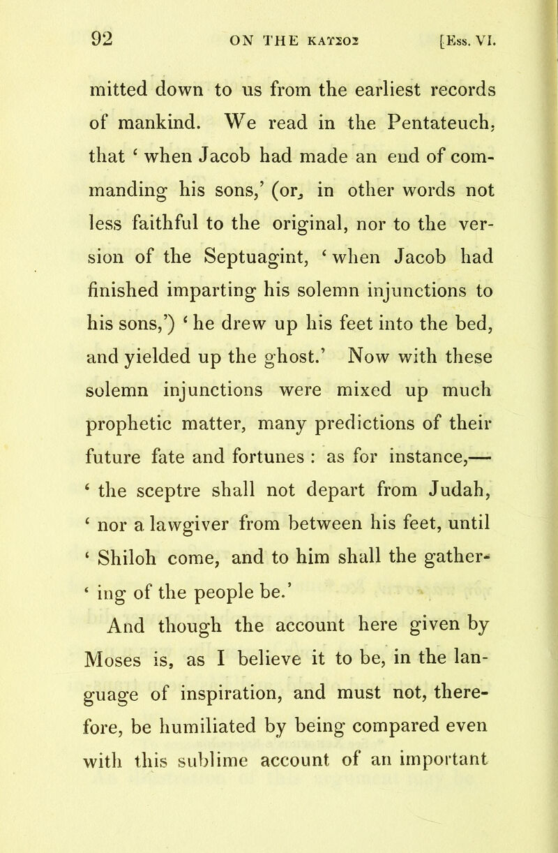 mitted down to us from the earliest records of mankind. We read in the Pentateuch, that 4 when Jacob had made an end of com- manding his sons/ (or, in other words not less faithful to the original, nor to the ver- sion of the Septuagint, 4 when Jacob had finished imparting his solemn injunctions to his sons/) 4 he drew up his feet into the bed, and yielded up the ghost.’ Now with these solemn injunctions were mixed up much prophetic matter, many predictions of their future fate and fortunes : as for instance,— 4 the sceptre shall not depart from Judah, 4 nor a lawgiver from between his feet, until ‘ Shiloh come, and to him shall the gather* ‘ ing of the people be.’ And though the account here given by Moses is, as I believe it to be, in the lan- guage of inspiration, and must not, there- fore, be humiliated by being compared even with this sublime account of an important