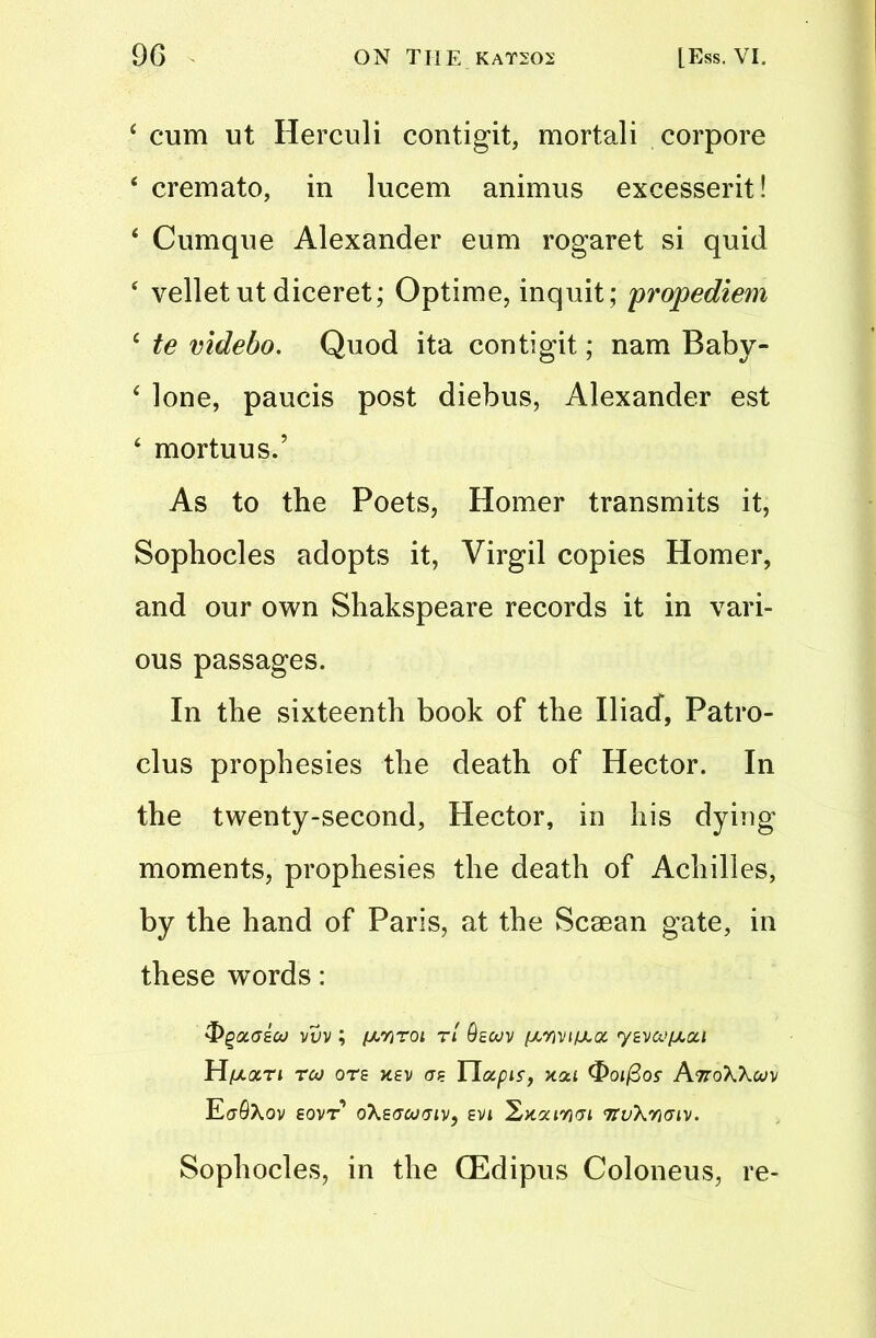 4 cum ut Herculi contigit, mortali corpore 4 cremato, in lucem animus excesserit! 4 Cumque Alexander eum rogaret si quid 4 velletut diceret; Optime, inquit; propediem 4 te videbo. Quod ita contigit; nam Baby- 4 lone, paucis post diebus, Alexander est 4 mortuus.’ As to the Poets, Homer transmits it, Sophocles adopts it, Virgil copies Homer, and our own Shakspeare records it in vari- ous passages. In the sixteenth book of the Iliad, Patro- clus prophesies the death of Hector. In the twenty-second, Hector, in his dying moments, prophesies the death of Achilles, by the hand of Paris, at the Scaean gate, in these words: &QOM7ECO VVV ; fXYiTOt Tt 9eU)V (AYjVlfAQt ySVa’pta/ Hptari roo ore xev ere Ilotpir, xai (fioifios- AttoWuv E(j9\0V EOVT oXsGOOGIV, EVi 2x2(73VI 'KvXWGlV. Sophocles, in the CEdipus Coloneus, re-