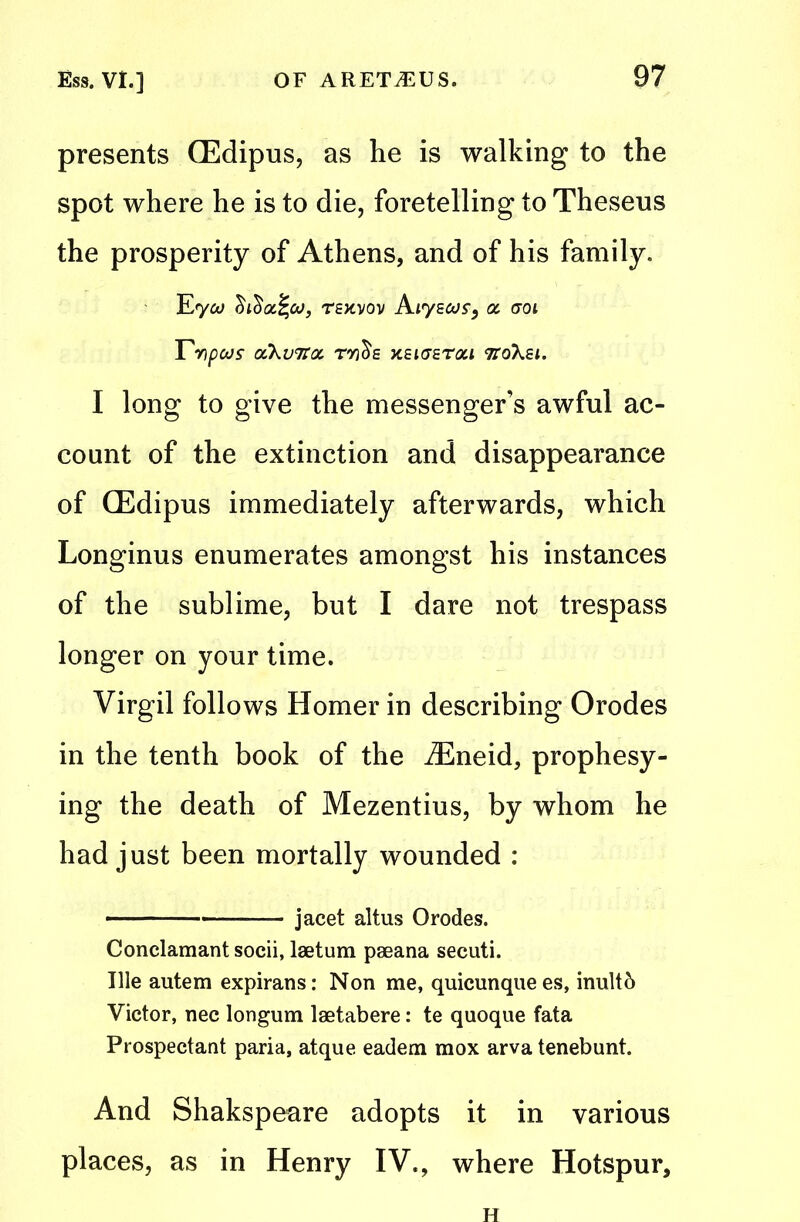 presents (Edipus, as he is walking to the spot where he is to die, foretelling to Theseus the prosperity of Athens, and of his family. Eyoo tskvov Aiysoof, oc eroi rnpws ccKvtcoc ro'jcS'e xeigetoci ttoXei. I long to give the messenger’s awful ac- count of the extinction and disappearance of (Edipus immediately afterwards, which Longinus enumerates amongst his instances of the sublime, but I dare not trespass longer on your time. Virgil follows Homer in describing Orodes in the tenth book of the Eneid, prophesy- ing the death of Mezentius, by whom he had just been mortally wounded : jacet altus Orodes. Conclamant socii, laetum paeana secuti. Tile autem expirans: Non me, quicunquees, inultb Victor, nec longum laetabere: te quoque fata Prospectant paria, atque eadem mox arva tenebunt. And Shakspeare adopts it in various places, as in Henry IV., where Hotspur,