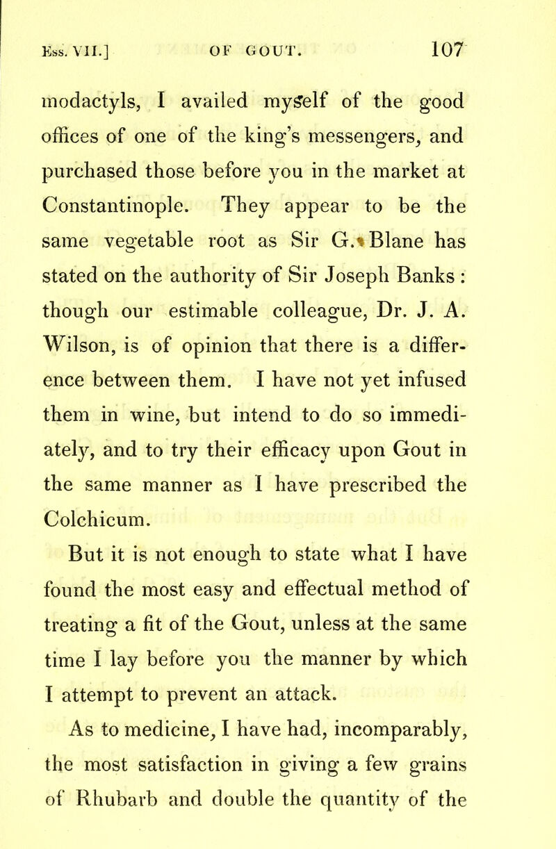 modactyls, I availed mySelf of the good offices of one of the king’s messengers, and purchased those before you. in the market at Constantinople. They appear to be the same vegetable root as Sir G.tBlane has stated on the authority of Sir Joseph Banks : though our estimable colleague, Dr. J. A. Wilson, is of opinion that there is a differ- ence between them. I have not yet infused them in wine, but intend to do so immedi- ately, and to try their efficacy upon Gout in the same manner as I have prescribed the Colchicum. But it is not enough to state what I have found the most easy and effectual method of treating a fit of the Gout, unless at the same time I lay before you the manner by which I attempt to prevent an attack. As to medicine, I have had, incomparably, the most satisfaction in giving a few grains of Rhubarb and double the quantity of the