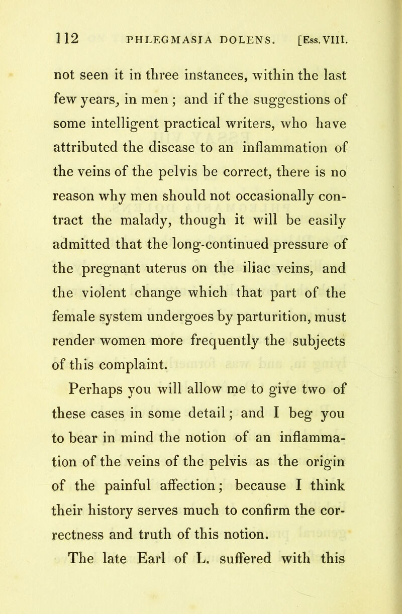 not seen it in three instances, within the last few years, in men ; and if the suggestions of some intelligent practical writers, who have attributed the disease to an inflammation of the veins of the pelvis be correct, there is no reason why men should not occasionally con- tract the malady, though it will be easily admitted that the long-continued pressure of the pregnant uterus on the iliac veins, and the violent change which that part of the female system undergoes by parturition, must render women more frequently the subjects of this complaint. Perhaps you will allow me to give two of these cases in some detail; and I beg you to bear in mind the notion of an inflamma- tion of the veins of the pelvis as the origin of the painful affection; because I think their history serves much to confirm the cor- rectness and truth of this notion. The late Earl of L. suffered with this