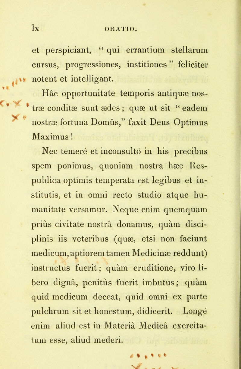 et perspiciant, “ qui errantium stellarum cursus, progressions, institiones ” feliciter notent et intelligant. Hac opportunitate temporis antiquae nos- $ trae conditae sunt aedes; quae ut sit “ eadem nostrae fortuna Domus,” faxit Deus Optimus Maximus ! Nec temere et inconsulto in his precibus spem ponimus, quoniam nostra haec Res- publica optimis temperata est legibus et in- stitutis, et in omni recto studio atque 1m- manitate versamur. Neque enim quemquam prius civitate nostra donamus, quam disci- plinis iis veteribus (quae, etsi non faciunt medicum,aptioremtamen Medicinse reddunt) instructus fuerit; quam eruditione, viro li- bero digna, penitus fuerit imbutus; quam quid medicum deceat, quid omni ex parte pulchrum sit et honestum, didicerit. Longe enim aliud est in Materia Medica exercita- tum esse, aliud mederi.