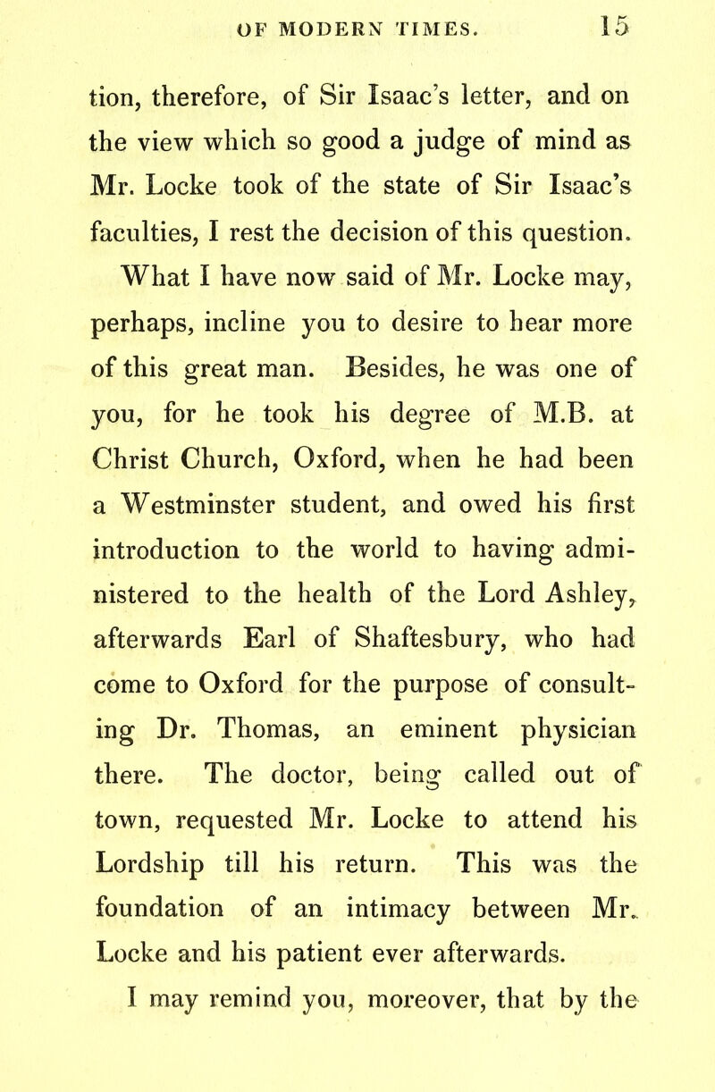 tion, therefore, of Sir Isaac’s letter, and on the view which so good a judge of mind as Mr. Locke took of the state of Sir Isaac’s faculties, I rest the decision of this question. What I have now said of Mr. Locke may, perhaps, incline you to desire to hear more of this great man. Besides, he was one of you, for he took his degree of M.B. at Christ Church, Oxford, when he had been a Westminster student, and owed his first introduction to the world to having admi- nistered to the health of the Lord Ashley, afterwards Earl of Shaftesbury, who had come to Oxford for the purpose of consult- ing Dr. Thomas, an eminent physician there. The doctor, being called out of town, requested Mr. Locke to attend his Lordship till his return. This was the foundation of an intimacy between Mr. Locke and his patient ever afterwards. I may remind you, moreover, that by the