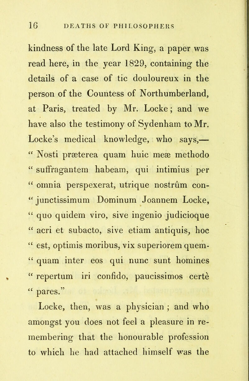 kindness of the late Lord King, a paper was read here, in the year 1829, containing the details of a case of tic douloureux in the person of the Countess of Northumberland, at Paris, treated by Mr. Locke; and we have also the testimony of Sydenham to Mr. Locke’s medical knowledge, who says,— “ Nosti prseterea quam huic mese methodo “ suffragantem habeam, qui intimius per “ omnia perspexerat, utrique nostrum con- “ junctissimum Dominum Joannem Locke, “ quo quidem viro, sive ingenio judicioque “ acri et subacto, sive etiam antiquis, hoc e< est, optimis moribus, vix superiorem quern- “ quam inter eos qui nunc sunt homines “ repertum iri confido, paucissimos certe “ pares.” Locke, then, was a physician ; and who amongst you does not feel a pleasure in re- membering that the honourable profession to which he had attached himself was the