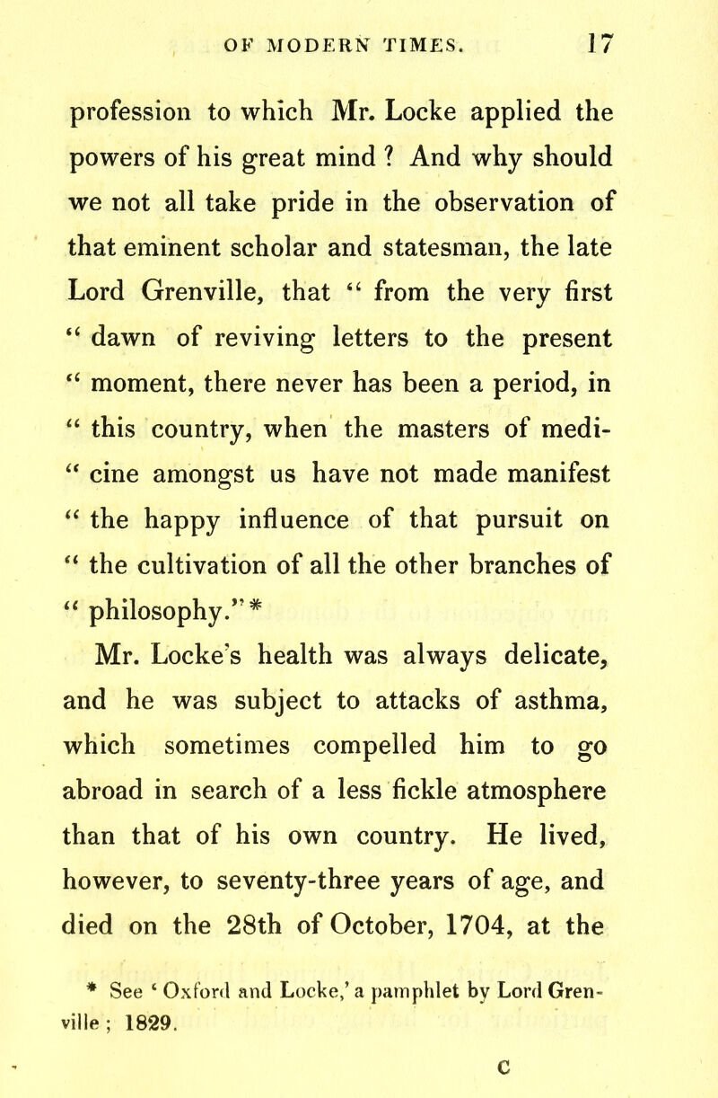 profession to which Mr. Locke applied the powers of his great mind ? And why should we not all take pride in the observation of that eminent scholar and statesman, the late Lord Grenville, that “ from the very first “ dawn of reviving letters to the present “ moment, there never has been a period, in “ this country, when the masters of medi- “ cine amongst us have not made manifest “ the happy influence of that pursuit on “ the cultivation of all the other branches of “ philosophy.”* Mr. Locke's health was always delicate, and he was subject to attacks of asthma, which sometimes compelled him to go abroad in search of a less fickle atmosphere than that of his own country. He lived, however, to seventy-three years of age, and died on the 28th of October, 1704, at the * See ‘ Oxford and Locke,’ a pamphlet by Lord Gren- ville ; 1829. C