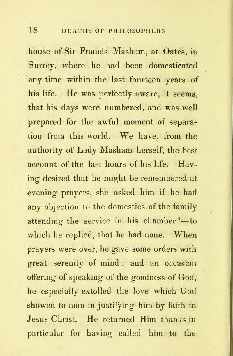 house of Sir Francis Masham, at Oates, in Surrey, where he had been domesticated any time within the last fourteen years of his life. He was perfectly aware, it seems, that his days were numbered, and was well prepared for the awful moment of separa- tion from this world. We have, from the authority of Lady Masham herself, the best account of the last hours of his life. Hav- ing desired that he might be remembered at evening prayers, she asked him if he had any objection to the domestics of the family attending the service in his chamber?—to which he replied, that he had none. When prayers were over, he gave some orders with great serenity of mind ; and an occasion offering of speaking of the goodness of God, he especially extolled the love which God showed to man in justifying him by faith in Jesus Christ. He returned Him thanks in particular for having called him to the