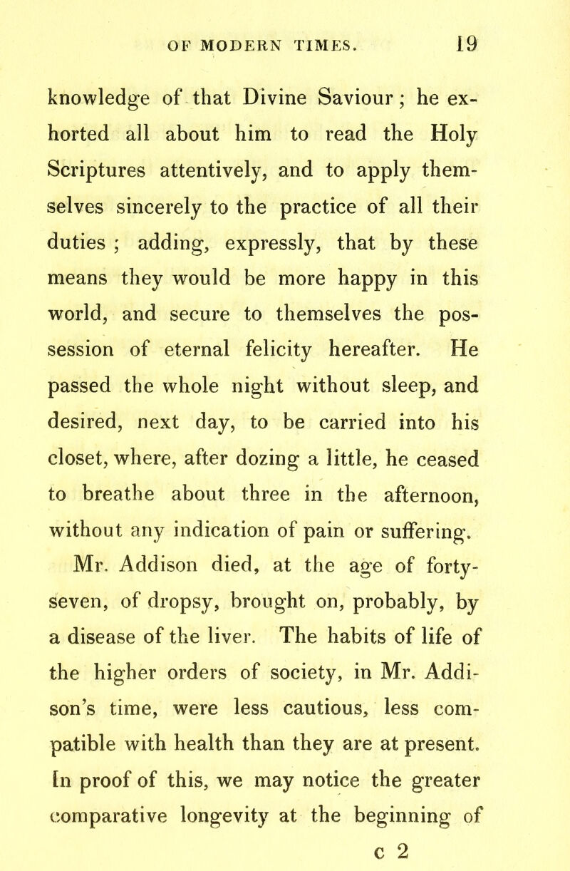 knowledge of that Divine Saviour; he ex- horted all about him to read the Holy Scriptures attentively, and to apply them- selves sincerely to the practice of all their duties ; adding, expressly, that by these means they would be more happy in this world, and secure to themselves the pos- session of eternal felicity hereafter. He passed the whole night without sleep, and desired, next day, to be carried into his closet, where, after dozing a little, he ceased to breathe about three in the afternoon, without any indication of pain or suffering. Mr. Addison died, at the age of forty- seven, of dropsy, brought on, probably, by a disease of the liver. The habits of life of the higher orders of society, in Mr. Addi- son’s time, were less cautious, less com- patible with health than they are at present, tn proof of this, we may notice the greater comparative longevity at the beginning of c 2