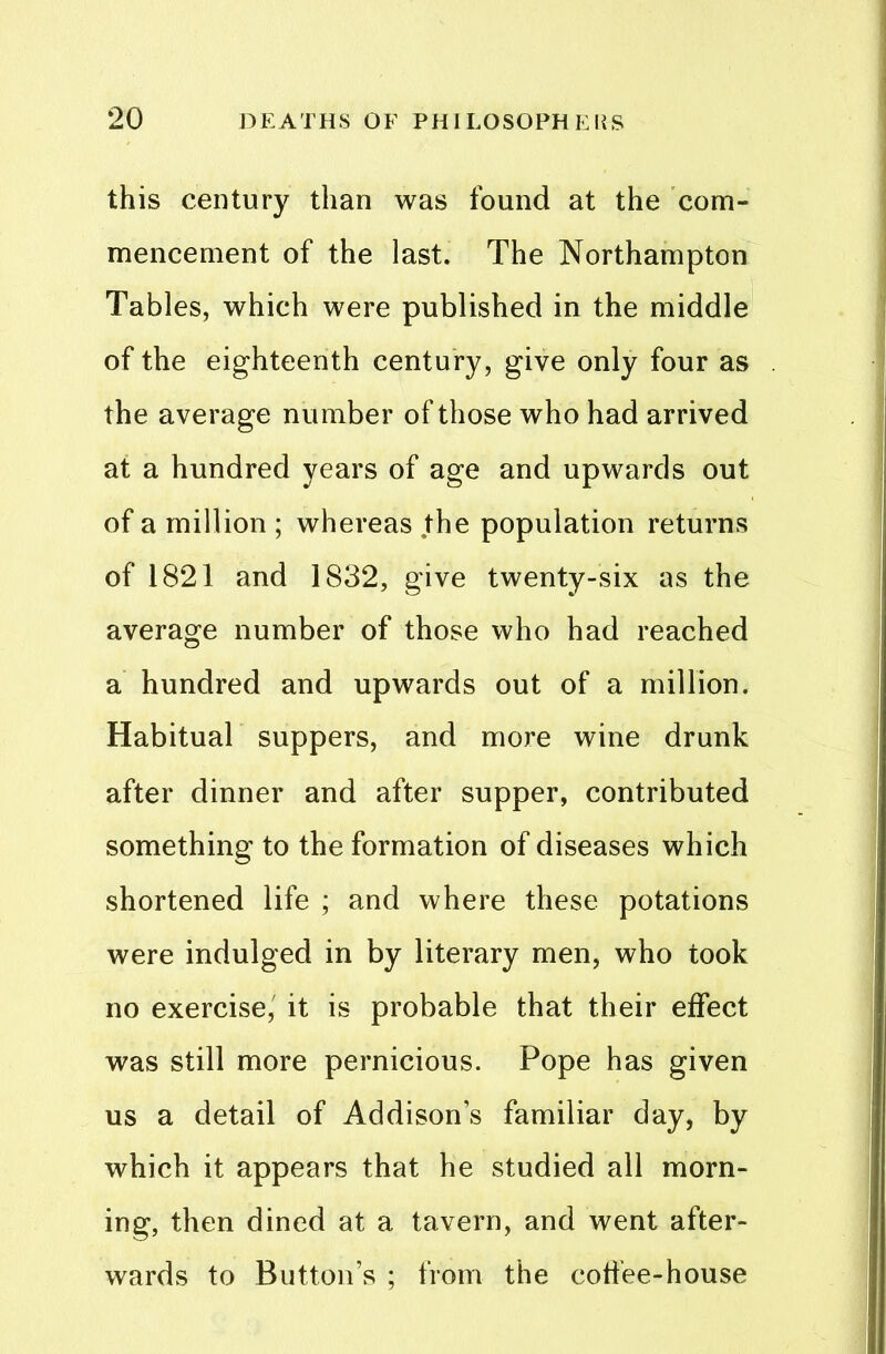 this century than was found at the com- mencement of the last. The Northampton Tables, which were published in the middle of the eighteenth century, give only four as the average number of those who had arrived at a hundred years of age and upwards out of a million ; whereas the population returns of 1821 and 1832, give twenty-six as the average number of those who had reached a hundred and upwards out of a million. Habitual suppers, and more wine drunk after dinner and after supper, contributed something to the formation of diseases which shortened life ; and where these potations were indulged in by literary men, who took no exercise, it is probable that their effect was still more pernicious. Pope has given us a detail of Addison’s familiar day, by which it appears that he studied all morn- ing, then dined at a tavern, and went after- wards to Button’s ; from the cotfee-house