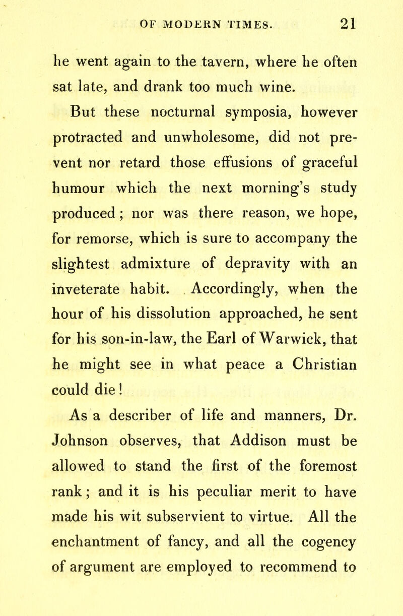 he went again to the tavern, where he often sat late, and drank too much wine. But these nocturnal symposia, however protracted and unwholesome, did not pre- vent nor retard those effusions of graceful humour which the next morning’s study produced ; nor was there reason, we hope, for remorse, which is sure to accompany the slightest admixture of depravity with an inveterate habit. Accordingly, when the hour of his dissolution approached, he sent for his son-in-law, the Earl of Warwick, that he might see in what peace a Christian could die! As a describer of life and manners, Dr. Johnson observes, that Addison must be allowed to stand the first of the foremost rank; and it is his peculiar merit to have made his wit subservient to virtue. All the enchantment of fancy, and all the cogency of argument are employed to recommend to