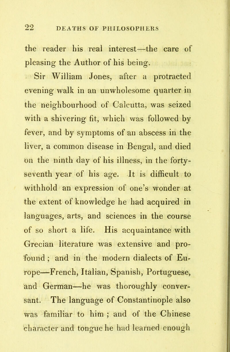 the reader his real interest—the care of pleasing the Author of his being. Sir William Jones, after a protracted evening walk in an unwholesome quarter in the neighbourhood of Calcutta, was seized with a shivering fit, which was followed by fever, and by symptoms of an abscess in the liver, a common disease in Bengal, and died on the ninth day of his illness, in the forty- seventh year of his age. It is difficult to withhold an expression of one’s wonder at the extent of knowledge he had acquired in languages, arts, and sciences in the course of so short a life. His acquaintance with Grecian literature was extensive and pro- found ; and in the modern dialects of Eu- rope-—French, Italian, Spanish, Portuguese, and German—he was thoroughly conver- sant. The language of Constantinople also was familiar to him ; and of the Chinese character and tongue he had learned enough