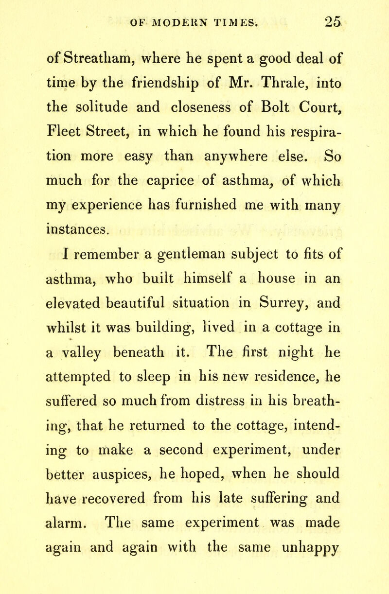 of Streatham, where he spent a good deal of time by the friendship of Mr. Thrale, into the solitude and closeness of Bolt Court, Fleet Street, in which he found his respira- tion more easy than anywhere else. So much for the caprice of asthma, of which my experience has furnished me with many instances. I remember a gentleman subject to fits of asthma, who built himself a house in an elevated beautiful situation in Surrey, and whilst it was building, lived in a cottage in a valley beneath it. The first night he attempted to sleep in his new residence, he suffered so much from distress in his breath- ing, that he returned to the cottage, intend- ing to make a second experiment, under better auspices, he hoped, when he should have recovered from his late suffering and alarm. The same experiment was made again and again with the same unhappy