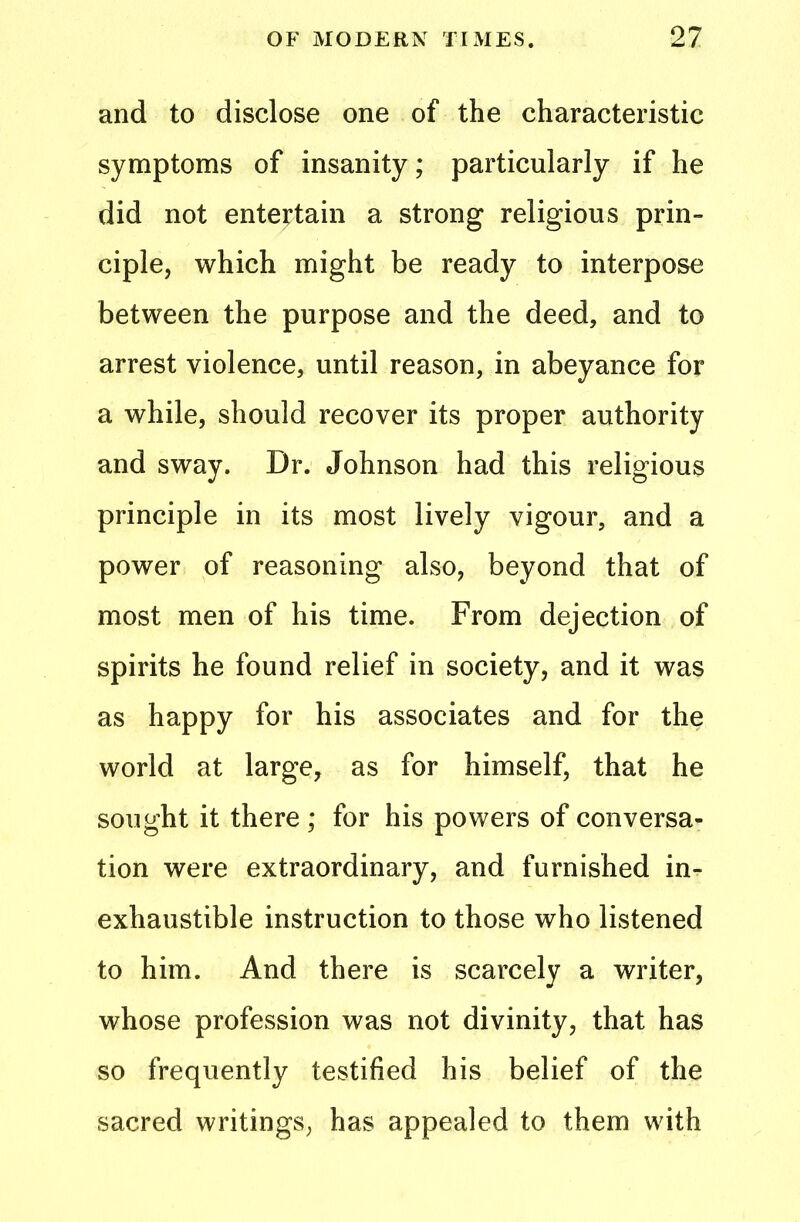 and to disclose one of the characteristic symptoms of insanity; particularly if he did not entertain a strong religious prin- ciple, which might be ready to interpose between the purpose and the deed, and to arrest violence, until reason, in abeyance for a while, should recover its proper authority and sway. Dr. Johnson had this religious principle in its most lively vigour, and a power of reasoning also, beyond that of most men of his time. From dejection of spirits he found relief in society, and it was as happy for his associates and for the world at large, as for himself, that he sought it there ; for his powers of conversa- tion were extraordinary, and furnished in- exhaustible instruction to those who listened to him. And there is scarcely a writer, whose profession was not divinity, that has so frequently testified his belief of the sacred writings, has appealed to them with
