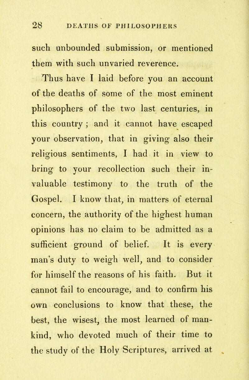 such unbounded submission, or mentioned them with such unvaried reverence. Thus have I laid before you an account of the deaths of some of the most eminent philosophers of the two last centuries, in this country ; and it cannot have escaped your observation, that in giving also their religious sentiments, I had it in view to bring to your recollection such their in- valuable testimony to the truth of the Gospel. I know that, in matters of eternal concern, the authority of the highest human opinions has no claim to be admitted as a sufficient ground of belief. It is every man’s duty to weigh well, and to consider for himself the reasons of his faith. But it cannot fail to encourage, and to confirm his own conclusions to know that these, the best, the wisest, the most learned of man- kind, who devoted much of their time to the study of the Holy Scriptures, arrived at