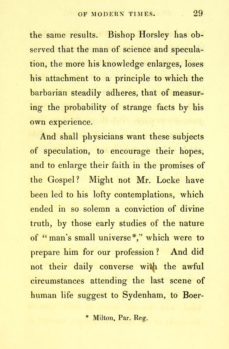 the same results. Bishop Horsley has ob- served that the man of science and specula- tion, the more his knowledge enlarges, loses his attachment to a principle to which the barbarian steadily adheres, that of measur- ing the probability of strange facts by his own experience. And shall physicians want these subjects of speculation, to encourage their hopes, and to enlarge their faith in the promises of the Gospel? Might not Mr. Locke have been led to his lofty contemplations, which ended in so solemn a conviction of divine truth, by those early studies of the nature of a man’s small universewhich were to prepare him for our profession ? And did not their daily converse wifl|{i the awful circumstances attending the last scene of human life suggest to Sydenham, to Boer- * Milton, Par. Reg.