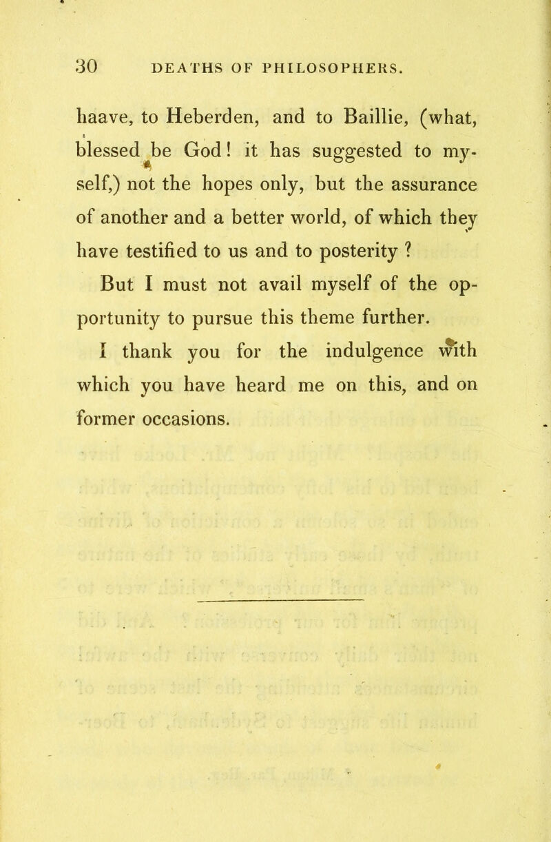 haave, to Heberden, and to Baillie, (what, blessed^be God! it has suggested to my- self,) not the hopes only, but the assurance of another and a better world, of which they have testified to us and to posterity ? But I must not avail myself of the op- portunity to pursue this theme further. I thank you for the indulgence with which you have heard me on this, and on former occasions.