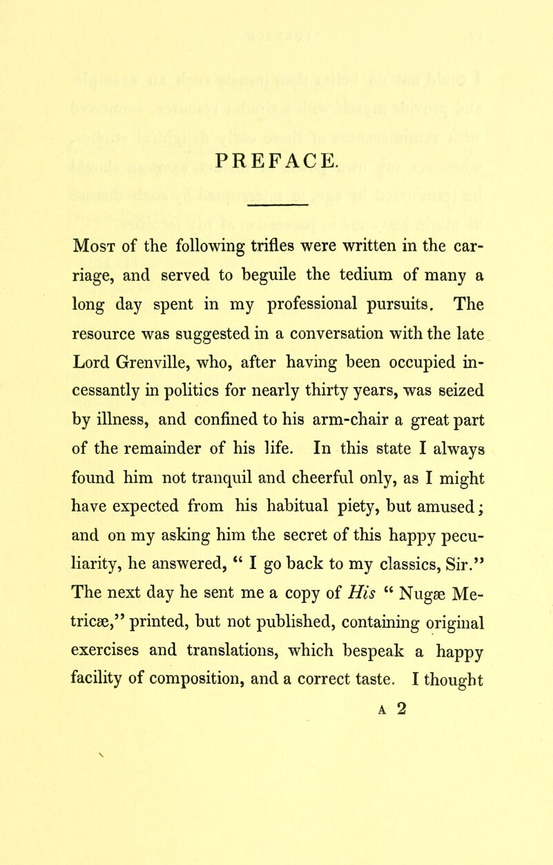 PREFACE. Most of the following trifles were written in the car- riage, and served to beguile the tedium of many a long day spent in my professional pursuits. The resource was suggested in a conversation with the late Lord Grenville, who, after having been occupied in- cessantly in politics for nearly thirty years, was seized by illness, and confined to his arm-chair a great part of the remainder of his life. In this state I always found him not tranquil and cheerful only, as I might have expected from his habitual piety, but amused; and on my asking him the secret of this happy pecu- liarity, he answered, “ I go back to my classics, Sir.” The next day he sent me a copy of His w Nugae Me- tricae,” printed, but not published, containing original exercises and translations, which bespeak a happy facility of composition, and a correct taste. I thought a 2