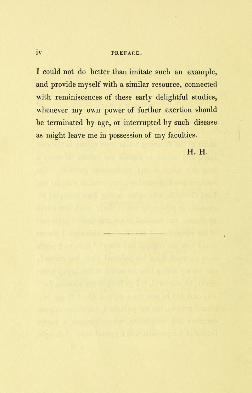 I could not do better than imitate such an example, and provide myself with a similar resource, connected with reminiscences of these early delightful studies, whenever my own power of further exertion should be terminated by age, or interrupted by such disease as might leave me in possession of my faculties.