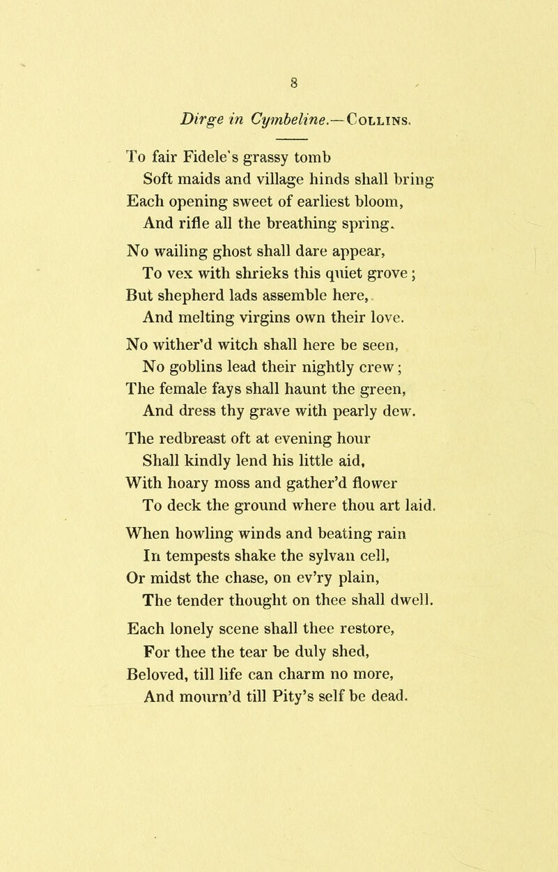 Dirge in Cymbeline.—Collins, To fair Fidele’s grassy tomb Soft maids and village hinds shall bring Each opening sweet of earliest bloom, And rifle all the breathing spring. No wailing ghost shall dare appear, To vex with shrieks this quiet grove; But shepherd lads assemble here, And melting virgins own their love. No wither’d witch shall here be seen. No goblins lead their nightly crew; The female fays shall haunt the green, And dress thy grave with pearly dew. The redbreast oft at evening hour Shall kindly lend his little aid. With hoary moss and gather’d flower To deck the ground where thou art laid. When howling winds and beating rain In tempests shake the sylvan cell, Or midst the chase, on ev’ry plain, The tender thought on thee shall dwell. Each lonely scene shall thee restore, For thee the tear be duly shed, Beloved, till life can charm no more, And mourn’d till Pity’s self be dead.