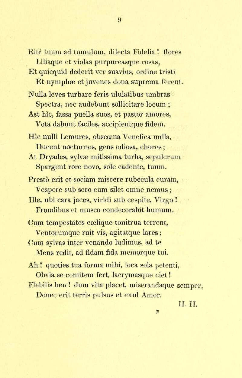 Rite tuum ad tumulum, dilecta Fidelia ! flores Liliaque et violas purpureasque rosas, Et quicquid dederit ver suavius, ordine tristi Et nymphae et juvenes dona suprema ferent. Nulla leves turbare feris ululatibus umbras Spectra, nec audebunt sollicitare locum ; Ast hic, fassa puella suos, et pastor amores, Vota dabunt faciles, accipientque fidem. Hic nulli Lemures, obscoena Venefica nulla, Ducent nocturnos, gens odiosa, choros; At Dryades, sylvae mitissima turba, sepulcrum Spargent rore novo, sole cadente, tuum. Presto erit et sociam miscere rubecula curam, Vespere sub sero cum silet omne nemus; Ille, ubi cara jaces, viridi sub cespite, Virgo ! Frondibus et musco condecorabit humum. Cum tempestates coelique tonitrua terrent, Ventorumque ruit vis, agitatque lares; Cum sylvas inter venando ludimus, ad te Mens redit, ad fidam fida memorque tui. Ah ! quoties tua forma mihi, loca sola petenti, Obvia se comitem fert, lacrymasque ciet! Flebilis heu! dum vita placet, miserandaque semper, Donec erit terris pulsus et exui Amor.