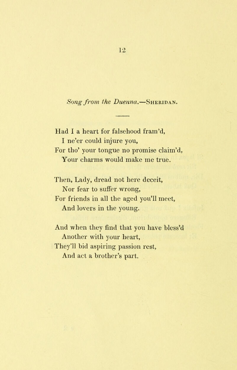 Song from the Duenna.—Sheridan. Had I a heart for falsehood fram’d, I ne’er could injure you, For tho’ your tongue no promise claim’d, Your charms would make me true. Then, Lady, dread not here deceit, Nor fear to suffer wrong, For friends in all the aged you’ll meet. And lovers in the young. And when they find that you have hless’d Another with your heart, They’ll bid aspiring passion rest. And act a brother’s part.