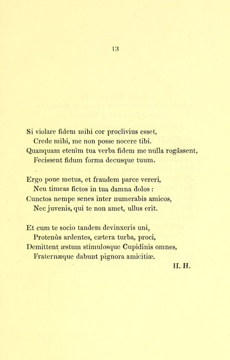 Si violare fidem mihi cor proclivius esset, Crede mihi, me non posse nocere tibi. Quanquam etenim tua verba fidem me nulla rogassent, Fecissent fidum forma decusque tuum. Ergo pone metus, et fraudem parce vereri, Neu timeas fictos in tua damna dolos : Cunctos nempe senes inter numerabis amicos, Nec juvenis, qui te non amet, ullus erit. Et cum te socio tandem devinxeris uni, Protenus ardentes, caetera turba, proci, Demittent aestum stimulosque Cupidinis omnes, Fraternaeque dabunt pignora amicitiae.