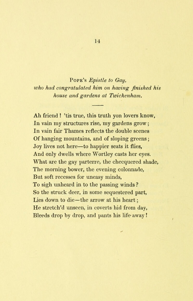 Pope’s Epistle to Gay, who had congratulated him on having finished his house and gardens at Twickenham. Ah friend ! ’tis true, this truth yon lovers know, In vain my structures rise, my gardens grow; In vain fair Thames reflects the double scenes Of hanging mountains, and of sloping greens; Joy lives not here—to happier seats it flies. And only dwells where Wortley casts her eyes. What are the gay parterre, the checquered shade. The morning bower, the evening colonnade, But soft recesses for uneasy minds. To sigh unheard in to the passing winds ? So the struck deer, in some sequestered part, Lies down to die—the arrow at his heart; He stretch’d unseen, in coverts hid from day, Bleeds drop by drop, and pants his life away!