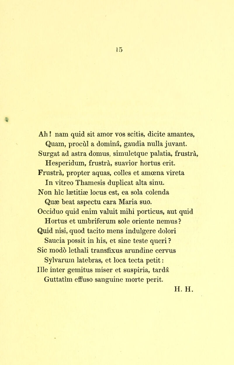 Ah! nam quid sit amor vos scitis, dicite amantes, Quam, procul a domina, gaudia nulla juvant. Surgat ad astra domus, simuletque palatia, frustra, Hesperidum, frustra, suavior hortus erit. Frustra, propter aquas, colles et amoena vireta In vitreo Thamesis duplicat alta sinu. Non hic laetitiae locus est, ea sola colenda Quae beat aspectu cara Maria suo. Occiduo quid enim valuit mihi porticus, aut quid Hortus et umbriferum sole oriente nemus ? Quid nisi, quod tacito mens indulgere dolori Saucia possit in his, et sine teste queri ? Sic modo lethali transfixus arundine cervus Sylvarum latebras, et loca tecta petit : Ille inter gemitus miser et suspiria, tarda Guttatim effuso sanguine morte perit.