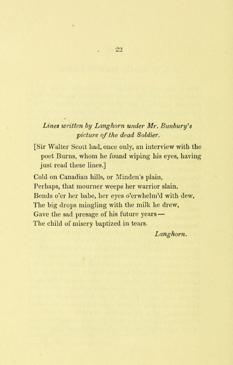 Lines written by Langhorn under Mr. Bunbury’s picture of the dead Soldier. [Sir Walter Scott had, once only, an interview with the poet Burns, whom he found wiping his eyes, having just read these lines.] Cold on Canadian hills, or Minden’s plain, Perhaps, that mourner weeps her warrior slain. Bends o’er her bahe, her eyes o’erwhelm’d with dew, The big drops mingling with the milk he drew, Gave the sad presage of his future years — The child of misery baptized in tears. Langhorn.