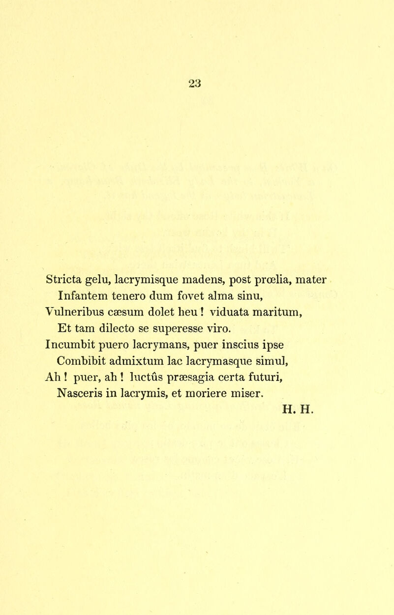 Stricta gelu, lacrymisque madens, post proelia, mater Infantem tenero dum fovet alma sinu, Vulneribus caesum dolet heu! viduata maritum, Et tam dilecto se superesse viro. Incumbit puero lacrymans, puer inscius ipse Combibit admixtum lac lacrymasque simul, Ah ! puer, ah ! luctus praesagia certa futuri. Nasceris in lacrymis, et moriere miser.