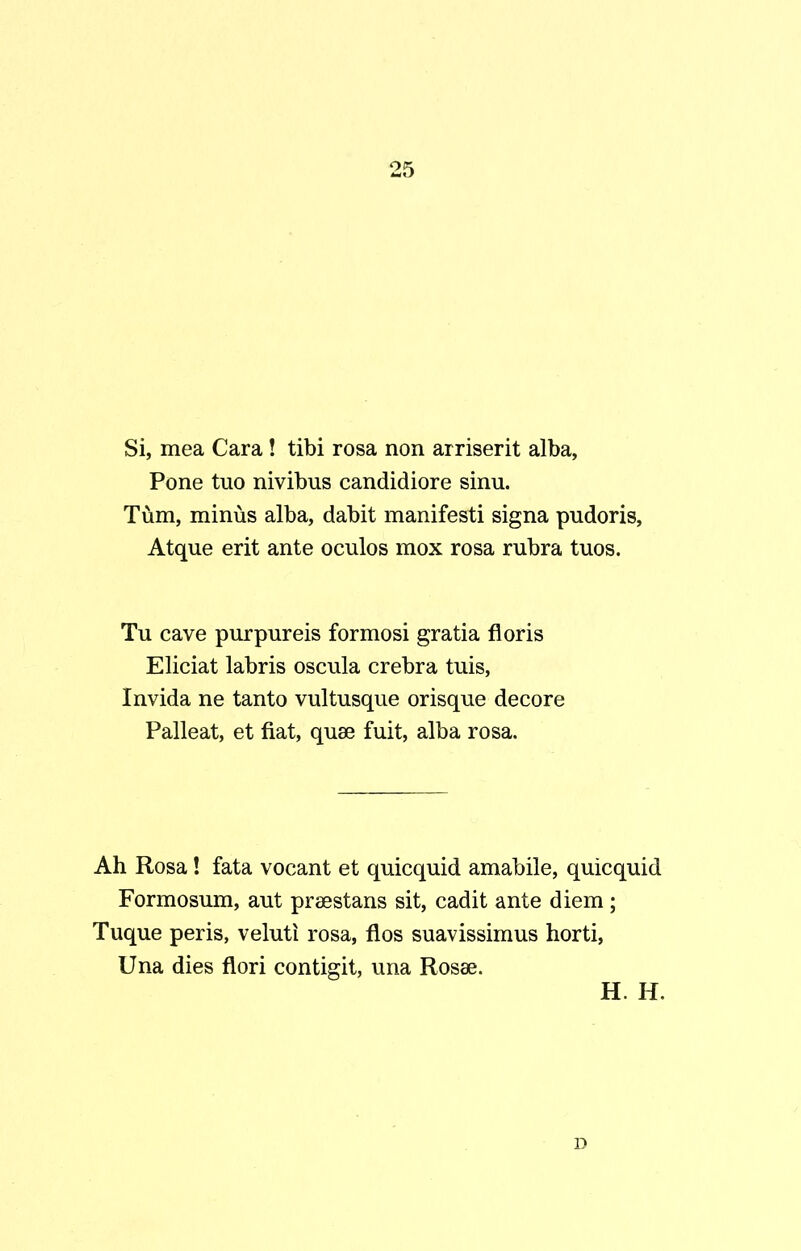 Si, mea Cara! tibi rosa non arriserit alba, Pone tuo nivibus candidiore sinu. Tum, minus alba, dabit manifesti signa pudoris, Atque erit ante oculos mox rosa rubra tuos. Tu cave purpureis formosi gratia floris Eliciat labris oscula crebra tuis, Invida ne tanto vultusque orisque decore Palleat, et fiat, quae fuit, alba rosa. Ah Rosa! fata vocant et quicquid amabile, quicquid Formosum, aut praestans sit, cadit ante diem; Tuque peris, veluti rosa, flos suavissimus horti, Una dies flori contigit, una Rosae. H. H. D