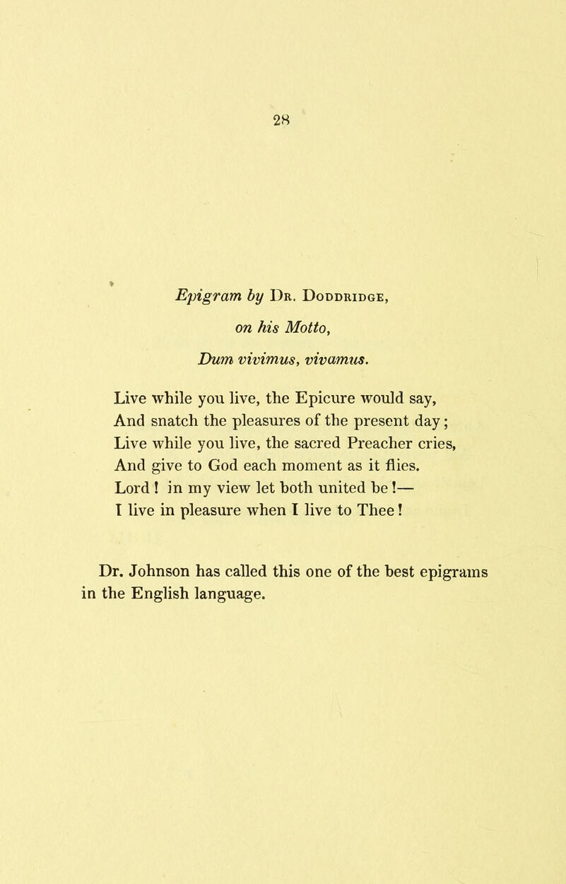 Epigram by Dr. Doddridge, on his Motto, Dum vivimus, vivamus. Live while you live, the Epicure would say, And snatch the pleasures of the present day; Live while you live, the sacred Preacher cries, And give to God each moment as it flies. Lord ! in my view let both united he !— I live in pleasure when I live to Thee! Dr. Johnson has called this one of the best epigrams in the English language.