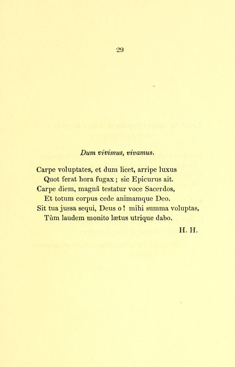 Dum vivimus, vivamus. Carpe voluptates, et dum licet, arripe luxus Quot ferat hora fugax; sic Epicurus ait. Carpe diem, magna testatur voce Sacerdos, Et totum corpus cede animamque Deo. Sit tua jussa sequi, Deus o ! mihi summa voluptas, Tum laudem monito lsetus utrique dabo.