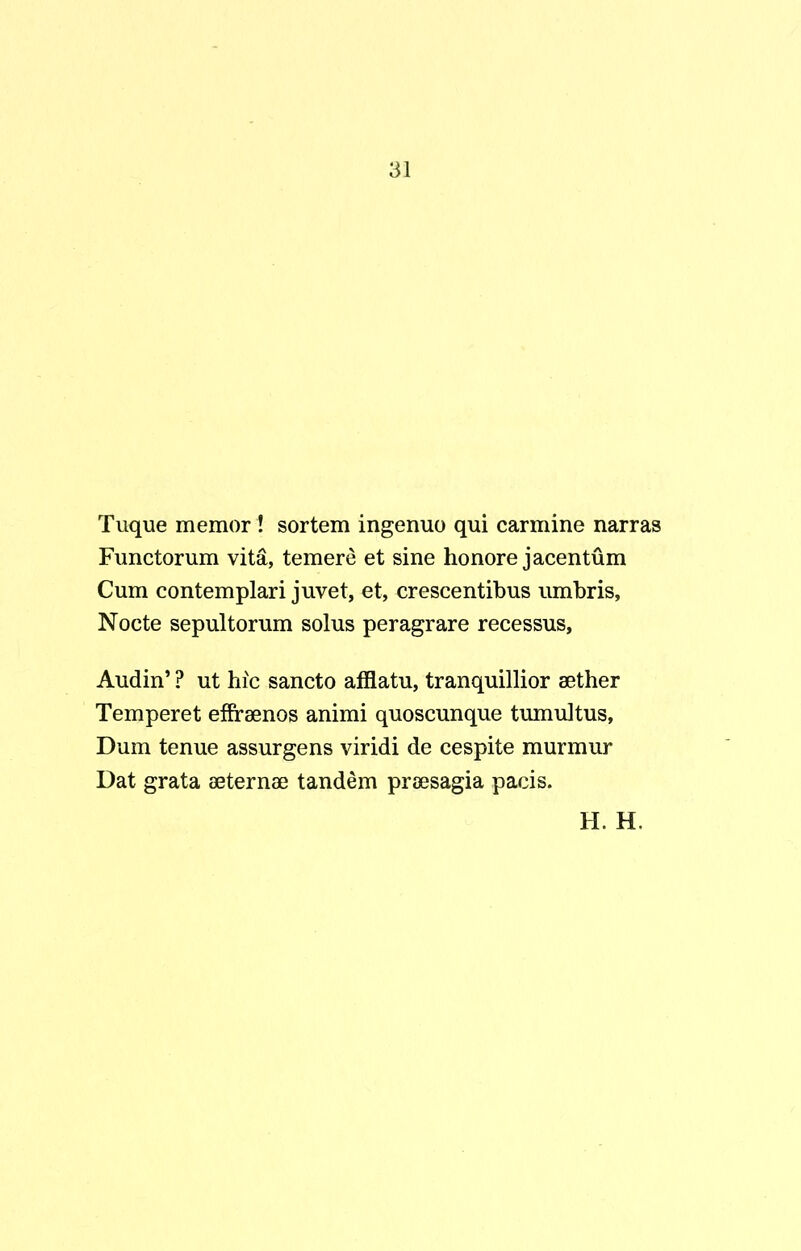Tuque memor ! sortem ingenuo qui carmine narras Functorum vita, temere et sine honore jacentum Cum contemplari juvet, et, crescentibus umbris, Nocte sepultorum solus peragrare recessus, Audin’ ? ut hic sancto afflatu, tranquillior aether Temperet effraenos animi quoscunque tumultus, Dum tenue assurgens viridi de cespite murmur Dat grata aeternae tandem praesagia pacis.