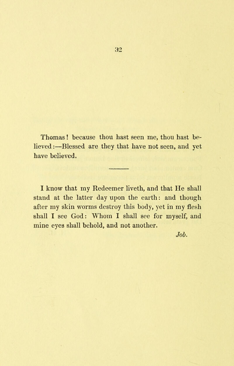 Thomas! because thou hast seen me, thou hast be- lieved :—Blessed are they that have not seen, and yet have believed. I know that my Redeemer liveth, and that He shall stand at the latter day upon the earth: and though after my skin worms destroy this body, yet in my flesh shall I see God: Whom I shall see for myself, and mine eyes shall behold, and not another. Job.
