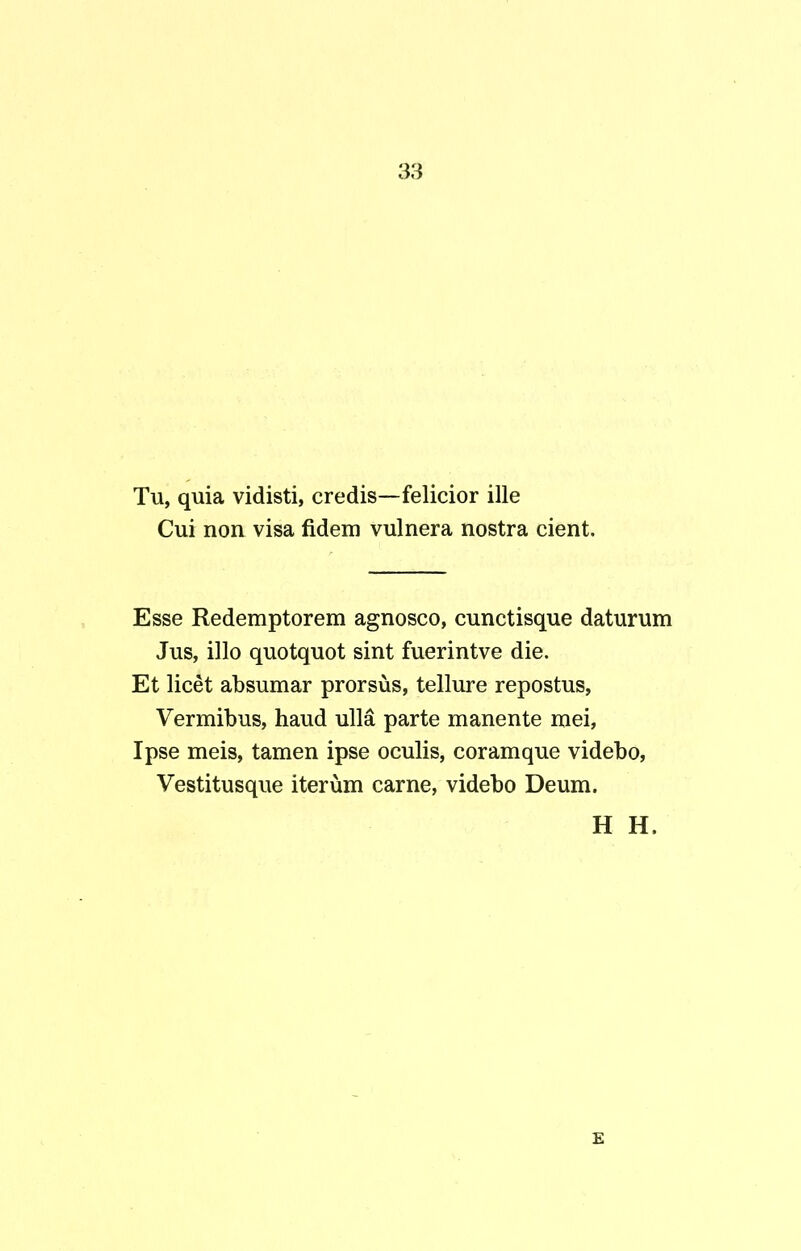Tu, quia vidisti, credis—felicior ille Cui non visa fidem vulnera nostra cient. Esse Redemptorem agnosco, cunctisque daturum Jus, illo quotquot sint fuerintve die. Et licet absumar prorsus, tellure repostus, Vermibus, haud ulla parte manente mei, Ipse meis, tamen ipse oculis, coram que videbo, Vestitusque iterum carne, videbo Deum. H H. E