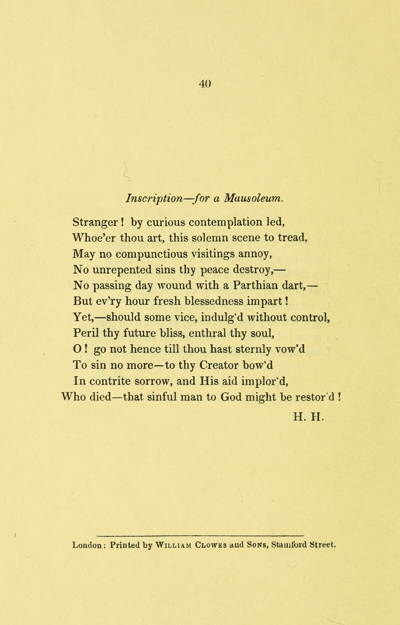l Inscription—f or a Mausoleum. Stranger! by curious contemplation led, Whoe’er thou art, this solemn scene to tread, May no compunctious visitings annoy, No unrepented sins thy peace destroy,— No passing day wound with a Parthian dart,— But ev’ry hour fresh blessedness impart! Yet,—should some vice, indulg’d without control, Peril thy future bliss, enthral thy soul, O ! go not hence till thou hast sternly vow’d To sin no more—to thy Creator bow’d In contrite sorrow, and His aid implor’d, Who died—that sinful man to God might be restor'd H. H. London: Printed by William Clowes and Sons, Stamford Street.