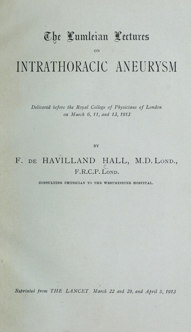 Cjxc ITitwkhm ITcrturts INTRATHORACIC ANEURYSM Delivered before the Royal College of Physicians of London on March 6, 11, and 13, 1913 F. de HAVILLANI) HALL, M.D. Lond., c F.R.C.P. Lond. CONSULTING PHYSICIAN TO THE WESTMINSTER HOSPITAL. Reprinted from THE LANCET. March 22 and 29, and April 5, 1913