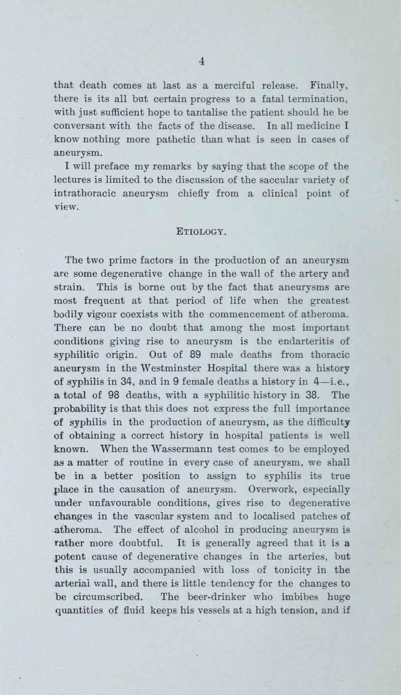 that death comes at last as a merciful release. Finally, there is its all but certain progress to a fatal termination, with just sufficient hope to tantalise the patient should he be conversant with the facts of the disease. In all medicine I know nothing more pathetic than what is seen in cases of aneurysm. I will preface my remarks by saying that the scope of the lectures is limited to the discussion of the saccular variety of intrathoracic aneurysm chiefly from a clinical point of view. Etiology. The two prime factors in the production of an aneurysm are some degenerative change in the wall of the artery and strain. This is borne out by the fact that aneurysms are most frequent at that period of life when the greatest bodily vigour coexists with the commencement of atheroma. There can be no doubt that among the most important conditions giving rise to aneurysm is the endarteritis of syphilitic origin. Out of 89 male deaths from thoracic aneurysm in the Westminster Hospital there was a history of syphilis in 34, and in 9 female deaths a history in 4—i.e., a total of 98 deaths, with a syphilitic history in 38. The probability is that this does not express the full importance of syphilis in the production of aneurysm, as the difficulty of obtaining a correct history in hospital patients is well known. When the Wassermann test comes to be employed as a matter of routine in every case of aneurysm, we shall be in a better position to assign to syphilis its true place in the causation of aneurysm. Overwork, especially under unfavourable conditions, gives rise to degenerative changes in the vascular system and to localised patches of atheroma. The effect of alcohol in producing aneurysm is rather more doubtful. It is generally agreed that it is a potent cause of degenerative changes in the arteries, but this is usually accompanied with loss of tonicity in the arterial wall, and there is little tendency for the changes to be circumscribed. The beer-drinker who imbibes huge quantities of fluid keeps his vessels at a high tension, and if