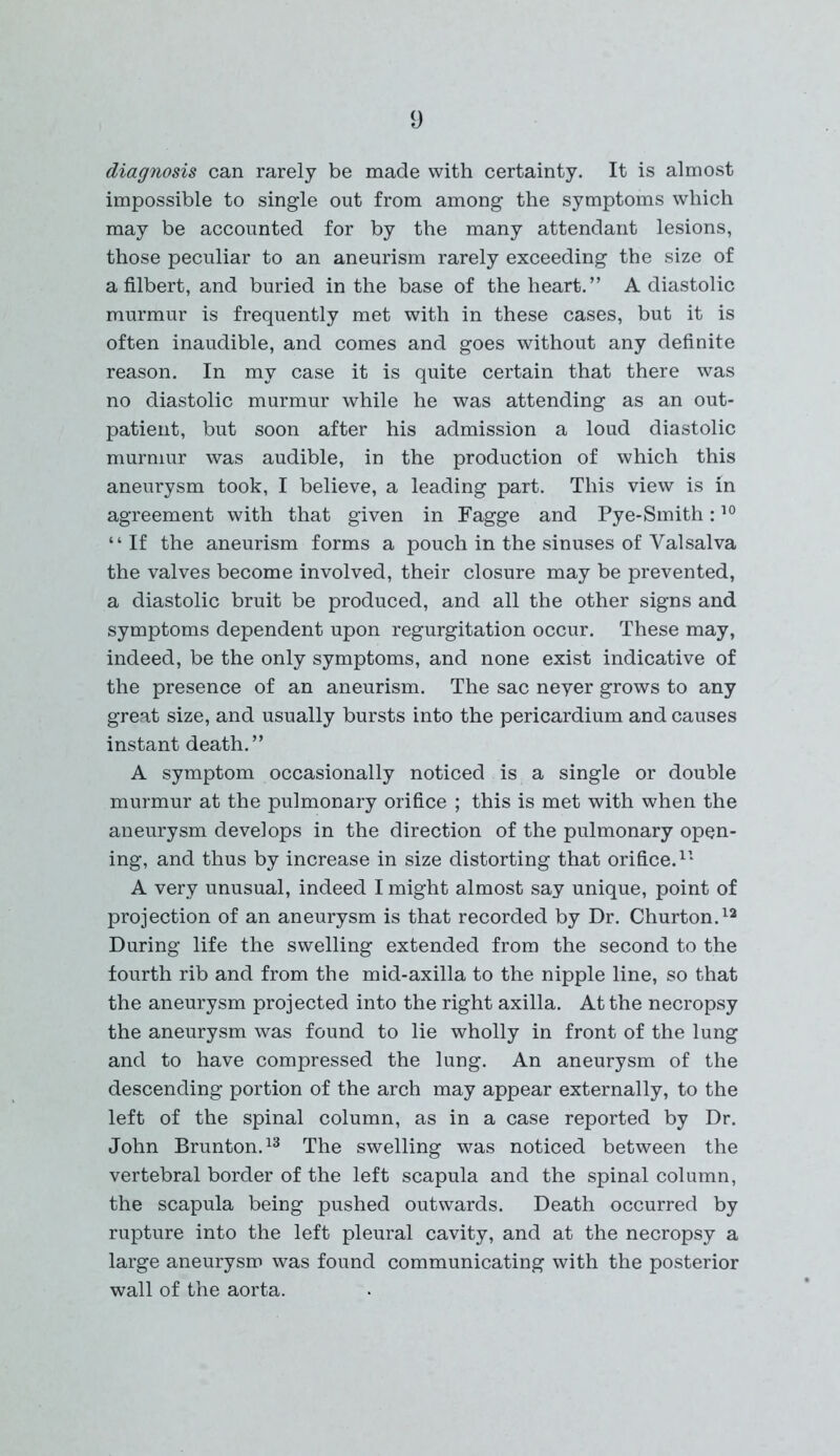 diagnosis can rarely be made with certainty. It is almost impossible to single out from among the symptoms which may be accounted for by the many attendant lesions, those peculiar to an aneurism rarely exceeding the size of a filbert, and buried in the base of the heart.” A diastolic murmur is frequently met with in these cases, but it is often inaudible, and comes and goes without any definite reason. In my case it is quite certain that there was no diastolic murmur while he was attending as an out- patient, but soon after his admission a loud diastolic murmur was audible, in the production of which this aneurysm took, I believe, a leading part. This view is in agreement with that given in Fagge and Pye-Smith:10 “If the aneurism forms a pouch in the sinuses of Valsalva the valves become involved, their closure may be prevented, a diastolic bruit be produced, and all the other signs and symptoms dependent upon regurgitation occur. These may, indeed, be the only symptoms, and none exist indicative of the presence of an aneurism. The sac neyer grows to any great size, and usually bursts into the pericardium and causes instant death.” A symptom occasionally noticed is a single or double murmur at the pulmonary orifice ; this is met with when the aneurysm develops in the direction of the pulmonary open- ing, and thus by increase in size distorting that orifice.11 A very unusual, indeed I might almost say unique, point of projection of an aneurysm is that recorded by Dr. Churton.12 During life the swelling extended from the second to the fourth rib and from the mid-axilla to the nipple line, so that the aneurysm projected into the right axilla. At the necropsy the aneurysm was found to lie wholly in front of the lung and to have compressed the lung. An aneurysm of the descending portion of the arch may appear externally, to the left of the spinal column, as in a case reported by Dr. John Brunton.13 The swelling was noticed between the vertebral border of the left scapula and the spinal column, the scapula being pushed outwards. Death occurred by rupture into the left pleural cavity, and at the necropsy a large aneurysm was found communicating with the posterior wall of the aorta.